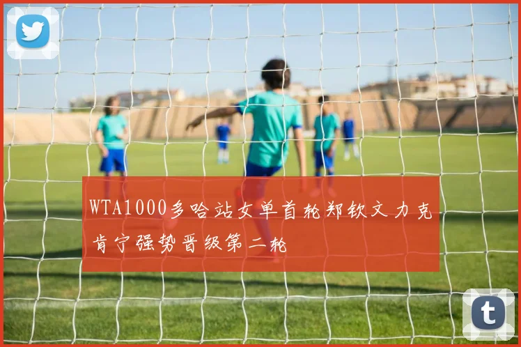 WTA1000多哈站女单首轮郑钦文力克肯宁强势晋级第二轮