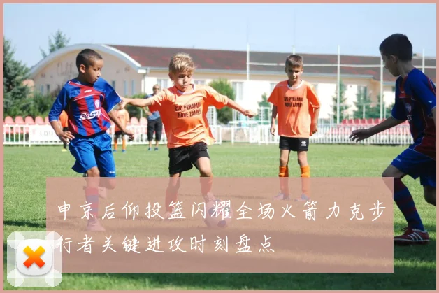 申京后仰投篮闪耀全场火箭力克步行者关键进攻时刻盘点