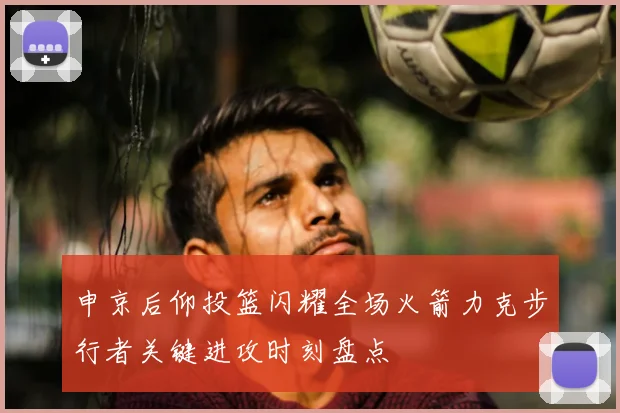 申京后仰投篮闪耀全场火箭力克步行者关键进攻时刻盘点